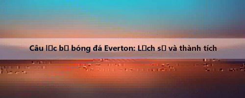 Câu lạc bộ bóng đá Everton: Lịch sử và thành tích