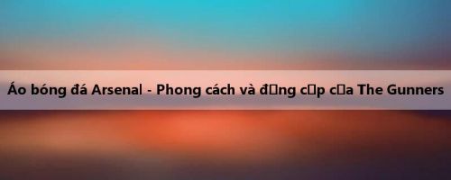 Áo bóng đá Arsenal - Phong cách và đẳng cấp của The Gunners