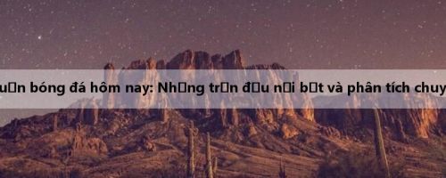 Bình luận bóng đá hôm nay: Những trận đấu nổi bật và phân tích chuyên sâu