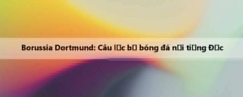 Borussia Dortmund: Câu lạc bộ bóng đá nổi tiếng Đức