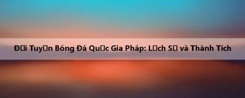 Đội Tuyển Bóng Đá Quốc Gia Pháp: Lịch Sử và Thành Tích