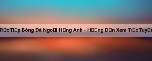 Trực Tiếp Bóng Đá Ngoại Hạng Anh - Hướng Dẫn Xem Trực Tuyến