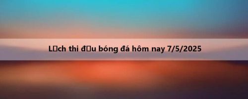 Lịch thi đấu bóng đá hôm nay 7/5/2025